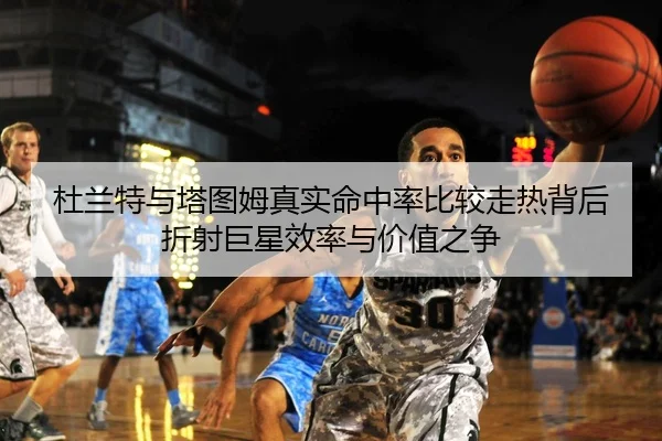 杜兰特与塔图姆真实命中率比较走热背后折射巨星效率与价值之争