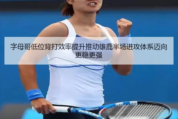 字母哥低位背打效率提升推动雄鹿半场进攻体系迈向更稳更强