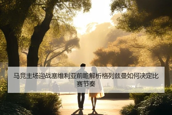 马竞主场迎战塞维利亚前瞻解析格列兹曼如何决定比赛节奏